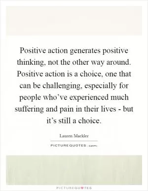 Positive action generates positive thinking, not the other way around. Positive action is a choice, one that can be challenging, especially for people who’ve experienced much suffering and pain in their lives - but it’s still a choice Picture Quote #1