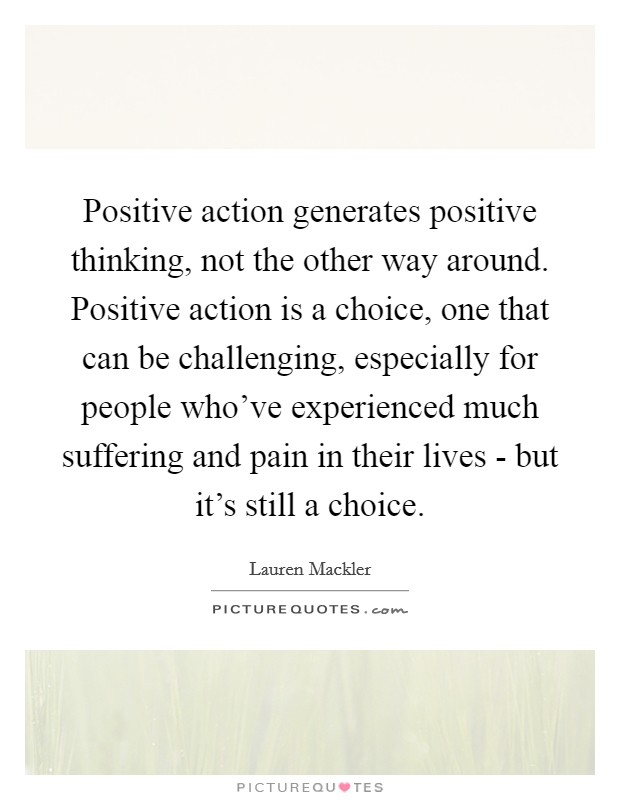 Positive action generates positive thinking, not the other way around. Positive action is a choice, one that can be challenging, especially for people who've experienced much suffering and pain in their lives - but it's still a choice Picture Quote #1