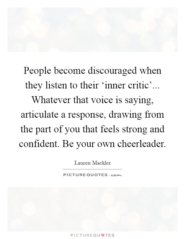 People become discouraged when they listen to their ‘inner critic'... Whatever that voice is saying, articulate a response, drawing from the part of you that feels strong and confident. Be your own cheerleader Picture Quote #1