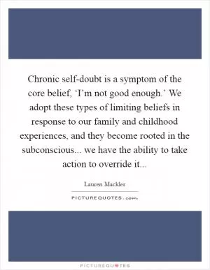 Chronic self-doubt is a symptom of the core belief, ‘I’m not good enough.’ We adopt these types of limiting beliefs in response to our family and childhood experiences, and they become rooted in the subconscious... we have the ability to take action to override it Picture Quote #1
