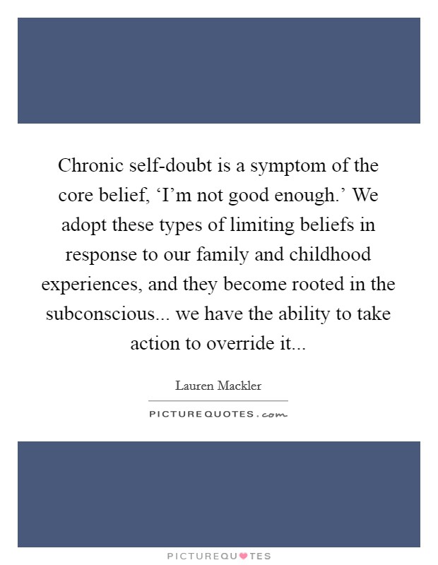 Chronic self-doubt is a symptom of the core belief, ‘I'm not good enough.' We adopt these types of limiting beliefs in response to our family and childhood experiences, and they become rooted in the subconscious... we have the ability to take action to override it Picture Quote #1
