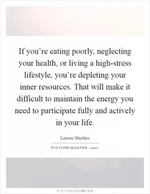 If you’re eating poorly, neglecting your health, or living a high-stress lifestyle, you’re depleting your inner resources. That will make it difficult to maintain the energy you need to participate fully and actively in your life Picture Quote #1