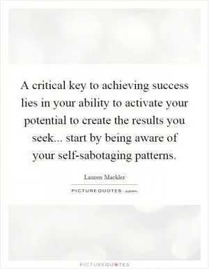 A critical key to achieving success lies in your ability to activate your potential to create the results you seek... start by being aware of your self-sabotaging patterns Picture Quote #1