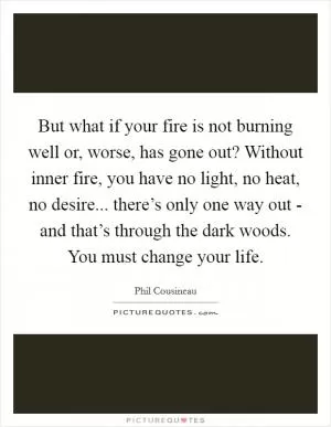 But what if your fire is not burning well or, worse, has gone out? Without inner fire, you have no light, no heat, no desire... there’s only one way out - and that’s through the dark woods. You must change your life Picture Quote #1