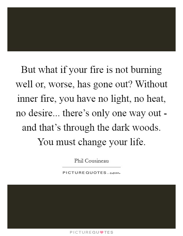 But what if your fire is not burning well or, worse, has gone out? Without inner fire, you have no light, no heat, no desire... there's only one way out - and that's through the dark woods. You must change your life Picture Quote #1