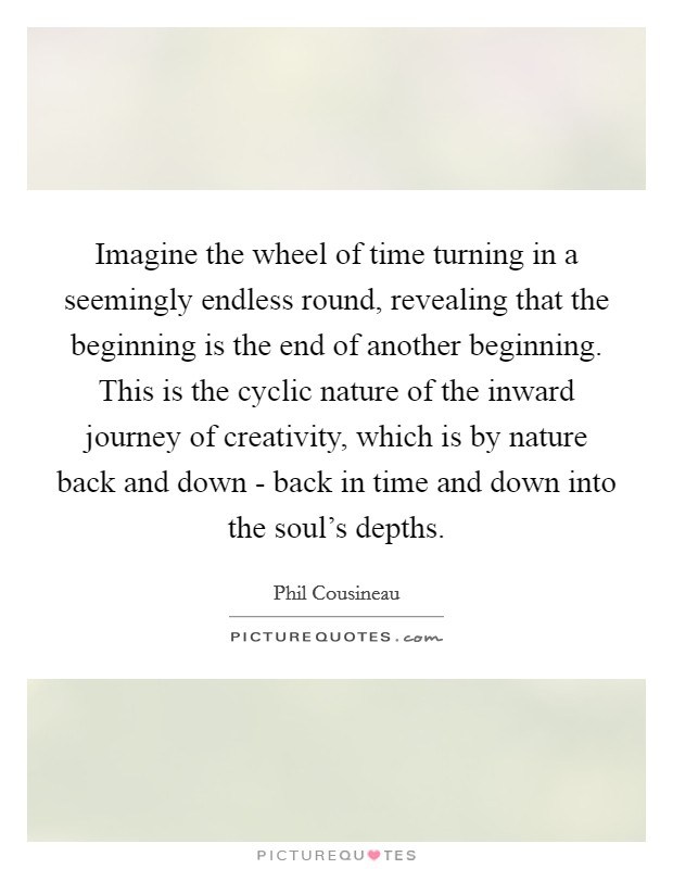 Imagine the wheel of time turning in a seemingly endless round, revealing that the beginning is the end of another beginning. This is the cyclic nature of the inward journey of creativity, which is by nature back and down - back in time and down into the soul's depths Picture Quote #1