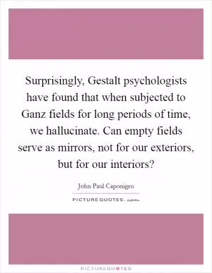 Surprisingly, Gestalt psychologists have found that when subjected to Ganz fields for long periods of time, we hallucinate. Can empty fields serve as mirrors, not for our exteriors, but for our interiors? Picture Quote #1