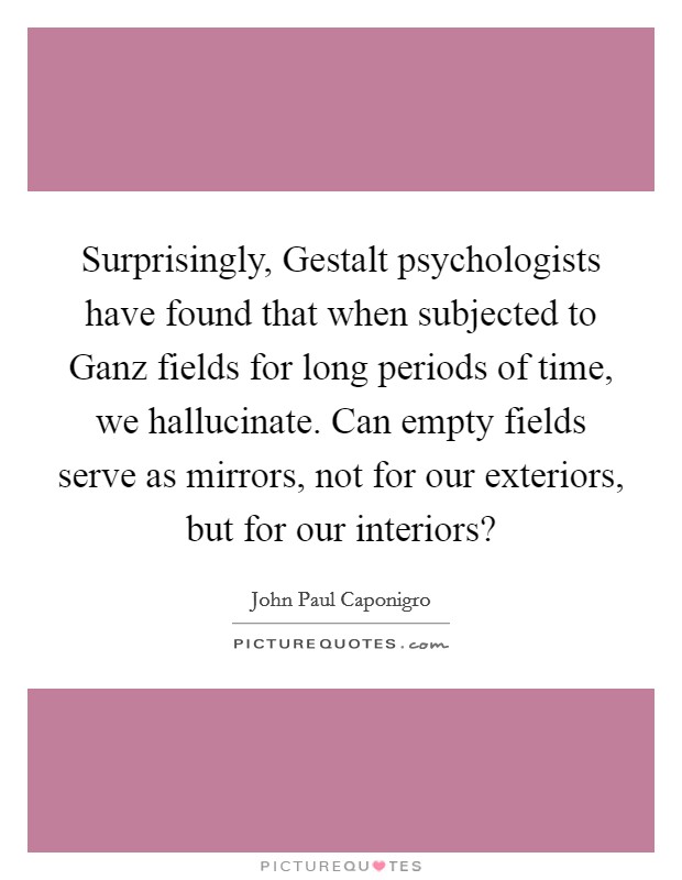 Surprisingly, Gestalt psychologists have found that when subjected to Ganz fields for long periods of time, we hallucinate. Can empty fields serve as mirrors, not for our exteriors, but for our interiors? Picture Quote #1