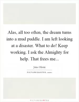 Alas, all too often, the dream turns into a mud puddle. I am left looking at a disaster. What to do! Keep working. I ask the Almighty for help. That frees me Picture Quote #1