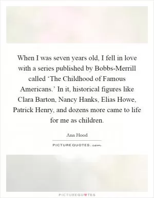 When I was seven years old, I fell in love with a series published by Bobbs-Merrill called ‘The Childhood of Famous Americans.’ In it, historical figures like Clara Barton, Nancy Hanks, Elias Howe, Patrick Henry, and dozens more came to life for me as children Picture Quote #1