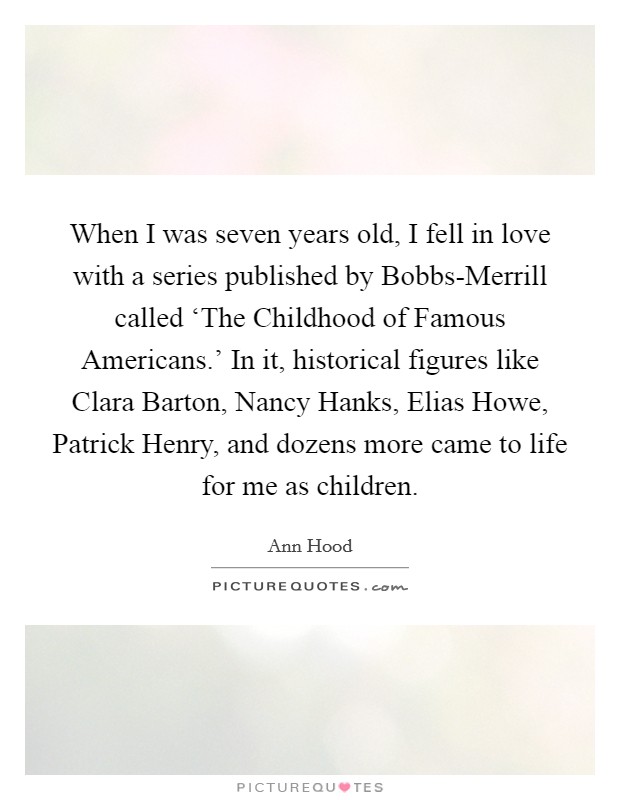 When I was seven years old, I fell in love with a series published by Bobbs-Merrill called ‘The Childhood of Famous Americans.' In it, historical figures like Clara Barton, Nancy Hanks, Elias Howe, Patrick Henry, and dozens more came to life for me as children Picture Quote #1