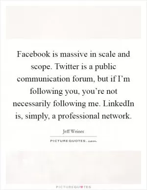 Facebook is massive in scale and scope. Twitter is a public communication forum, but if I’m following you, you’re not necessarily following me. LinkedIn is, simply, a professional network Picture Quote #1