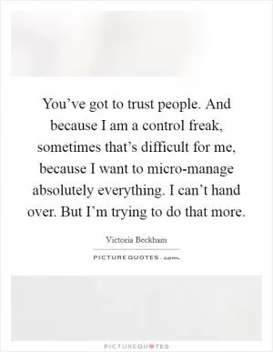 You’ve got to trust people. And because I am a control freak, sometimes that’s difficult for me, because I want to micro-manage absolutely everything. I can’t hand over. But I’m trying to do that more Picture Quote #1