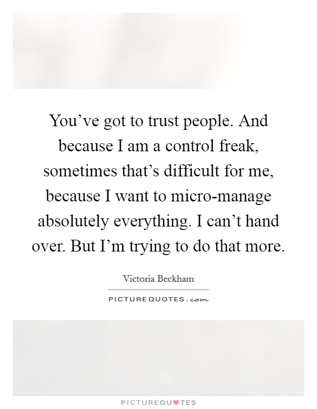 You've got to trust people. And because I am a control freak, sometimes that's difficult for me, because I want to micro-manage absolutely everything. I can't hand over. But I'm trying to do that more Picture Quote #1
