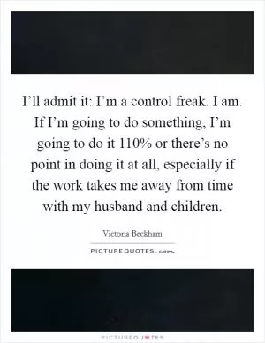I’ll admit it: I’m a control freak. I am. If I’m going to do something, I’m going to do it 110% or there’s no point in doing it at all, especially if the work takes me away from time with my husband and children Picture Quote #1