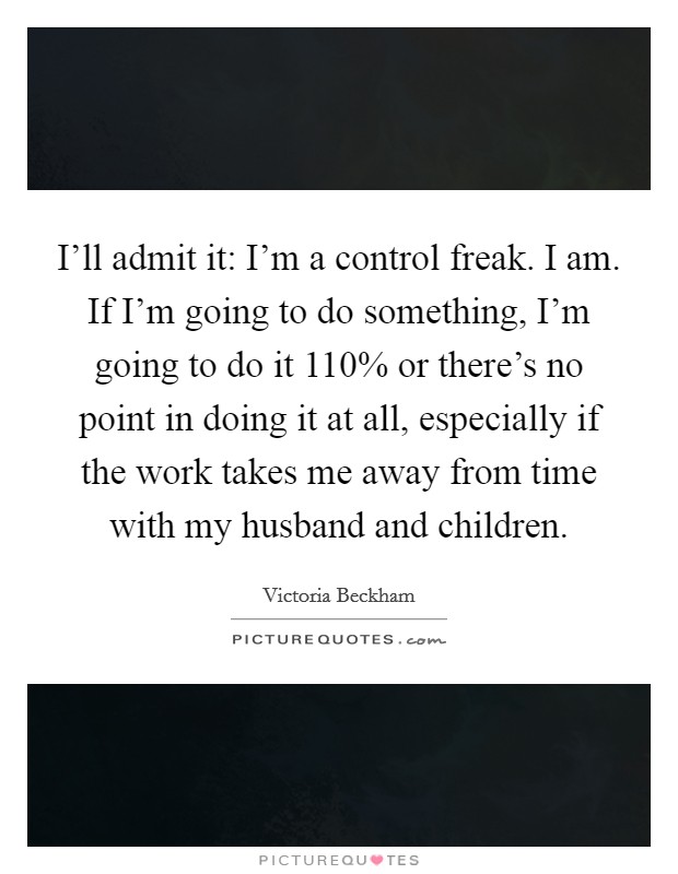 I'll admit it: I'm a control freak. I am. If I'm going to do something, I'm going to do it 110% or there's no point in doing it at all, especially if the work takes me away from time with my husband and children Picture Quote #1