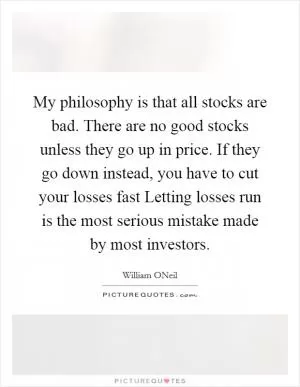 My philosophy is that all stocks are bad. There are no good stocks unless they go up in price. If they go down instead, you have to cut your losses fast Letting losses run is the most serious mistake made by most investors Picture Quote #1