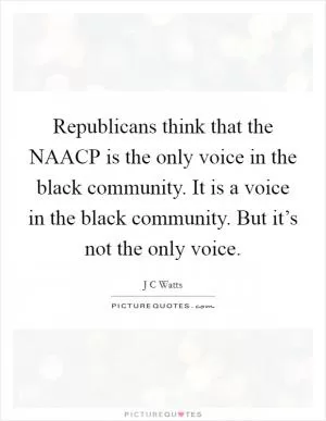 Republicans think that the NAACP is the only voice in the black community. It is a voice in the black community. But it’s not the only voice Picture Quote #1