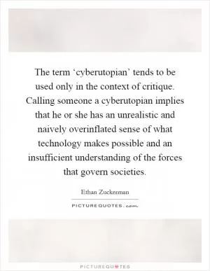 The term ‘cyberutopian’ tends to be used only in the context of critique. Calling someone a cyberutopian implies that he or she has an unrealistic and naively overinflated sense of what technology makes possible and an insufficient understanding of the forces that govern societies Picture Quote #1