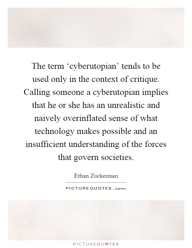 The term ‘cyberutopian' tends to be used only in the context of critique. Calling someone a cyberutopian implies that he or she has an unrealistic and naively overinflated sense of what technology makes possible and an insufficient understanding of the forces that govern societies Picture Quote #1