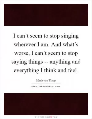 I can’t seem to stop singing wherever I am. And what’s worse, I can’t seem to stop saying things -- anything and everything I think and feel Picture Quote #1