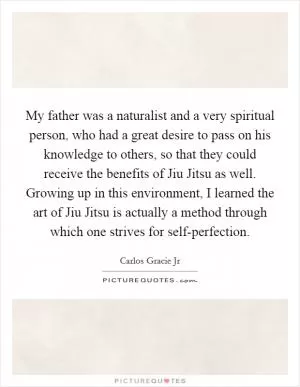 My father was a naturalist and a very spiritual person, who had a great desire to pass on his knowledge to others, so that they could receive the benefits of Jiu Jitsu as well. Growing up in this environment, I learned the art of Jiu Jitsu is actually a method through which one strives for self-perfection Picture Quote #1
