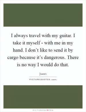 I always travel with my guitar. I take it myself - with me in my hand. I don’t like to send it by cargo because it’s dangerous. There is no way I would do that Picture Quote #1