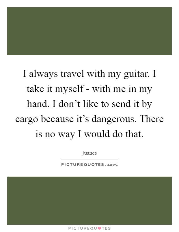 I always travel with my guitar. I take it myself - with me in my hand. I don't like to send it by cargo because it's dangerous. There is no way I would do that Picture Quote #1
