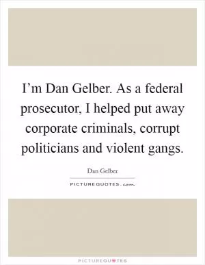 I’m Dan Gelber. As a federal prosecutor, I helped put away corporate criminals, corrupt politicians and violent gangs Picture Quote #1