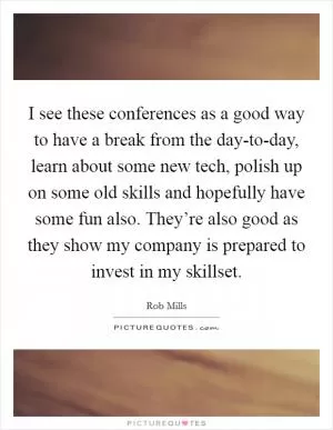 I see these conferences as a good way to have a break from the day-to-day, learn about some new tech, polish up on some old skills and hopefully have some fun also. They’re also good as they show my company is prepared to invest in my skillset Picture Quote #1
