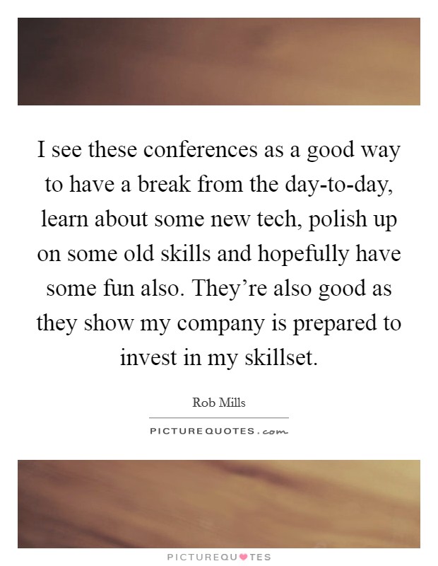 I see these conferences as a good way to have a break from the day-to-day, learn about some new tech, polish up on some old skills and hopefully have some fun also. They're also good as they show my company is prepared to invest in my skillset Picture Quote #1