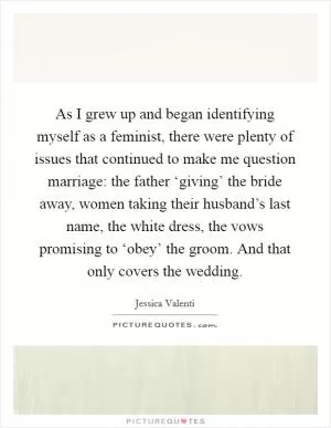 As I grew up and began identifying myself as a feminist, there were plenty of issues that continued to make me question marriage: the father ‘giving’ the bride away, women taking their husband’s last name, the white dress, the vows promising to ‘obey’ the groom. And that only covers the wedding Picture Quote #1