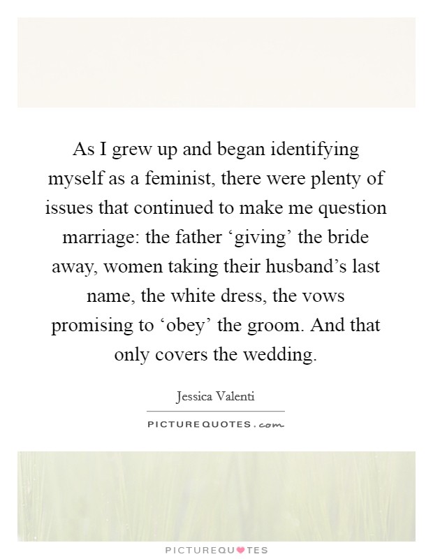 As I grew up and began identifying myself as a feminist, there were plenty of issues that continued to make me question marriage: the father ‘giving' the bride away, women taking their husband's last name, the white dress, the vows promising to ‘obey' the groom. And that only covers the wedding Picture Quote #1