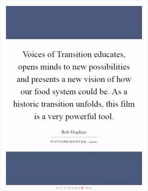 Voices of Transition educates, opens minds to new possibilities and presents a new vision of how our food system could be. As a historic transition unfolds, this film is a very powerful tool Picture Quote #1