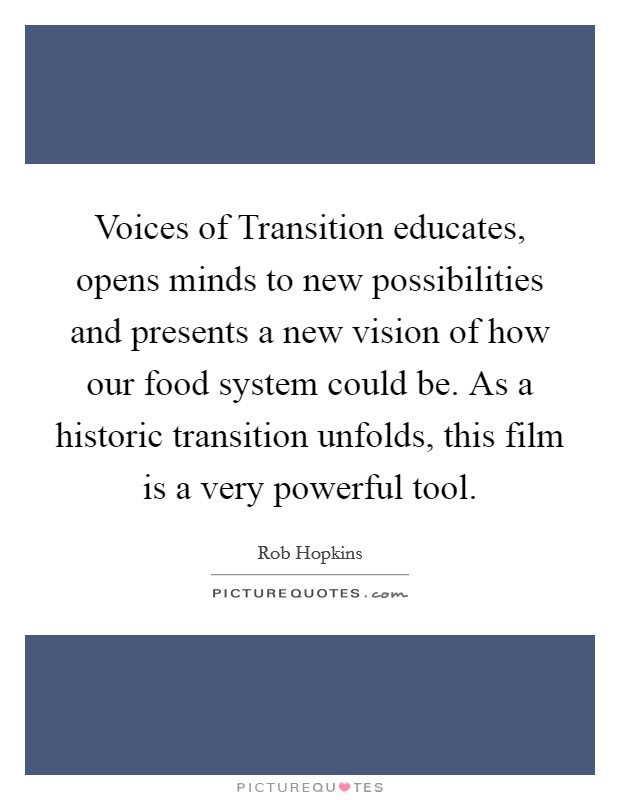 Voices of Transition educates, opens minds to new possibilities and presents a new vision of how our food system could be. As a historic transition unfolds, this film is a very powerful tool Picture Quote #1