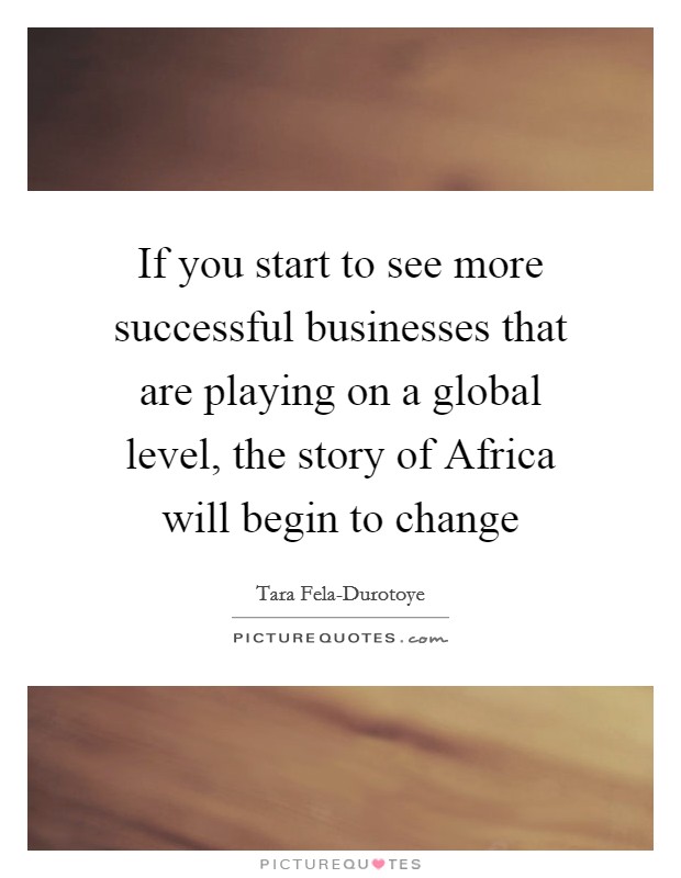 If you start to see more successful businesses that are playing on a global level, the story of Africa will begin to change Picture Quote #1