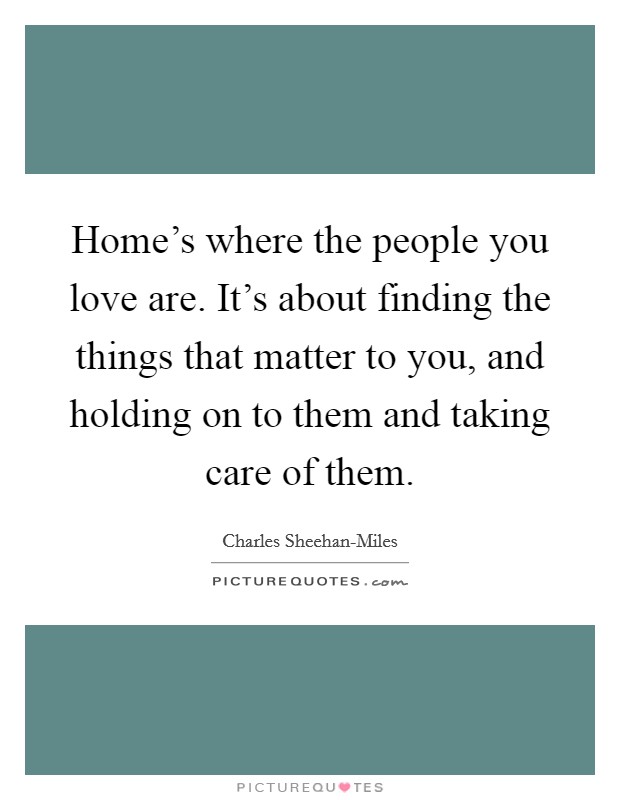 Home's where the people you love are. It's about finding the things that matter to you, and holding on to them and taking care of them Picture Quote #1