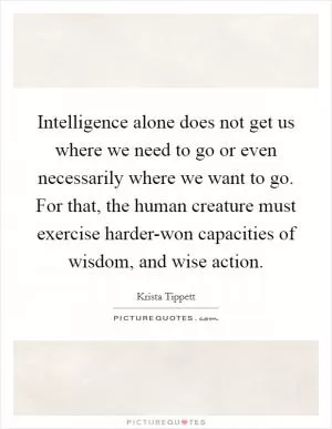 Intelligence alone does not get us where we need to go or even necessarily where we want to go. For that, the human creature must exercise harder-won capacities of wisdom, and wise action Picture Quote #1