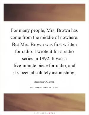 For many people, Mrs. Brown has come from the middle of nowhere. But Mrs. Brown was first written for radio. I wrote it for a radio series in 1992. It was a five-minute piece for radio, and it’s been absolutely astonishing Picture Quote #1