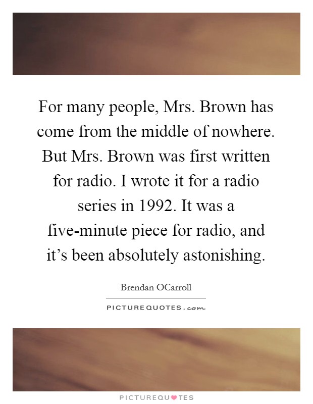 For many people, Mrs. Brown has come from the middle of nowhere. But Mrs. Brown was first written for radio. I wrote it for a radio series in 1992. It was a five-minute piece for radio, and it's been absolutely astonishing Picture Quote #1