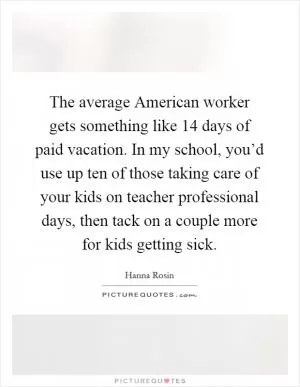 The average American worker gets something like 14 days of paid vacation. In my school, you’d use up ten of those taking care of your kids on teacher professional days, then tack on a couple more for kids getting sick Picture Quote #1