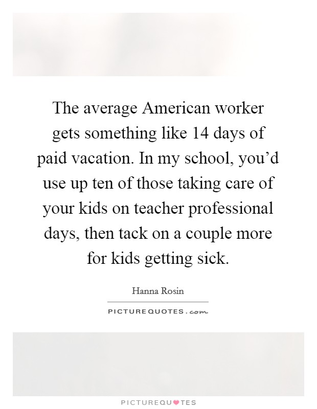 The average American worker gets something like 14 days of paid vacation. In my school, you'd use up ten of those taking care of your kids on teacher professional days, then tack on a couple more for kids getting sick Picture Quote #1