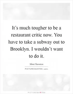 It’s much tougher to be a restaurant critic now. You have to take a subway out to Brooklyn. I wouldn’t want to do it Picture Quote #1