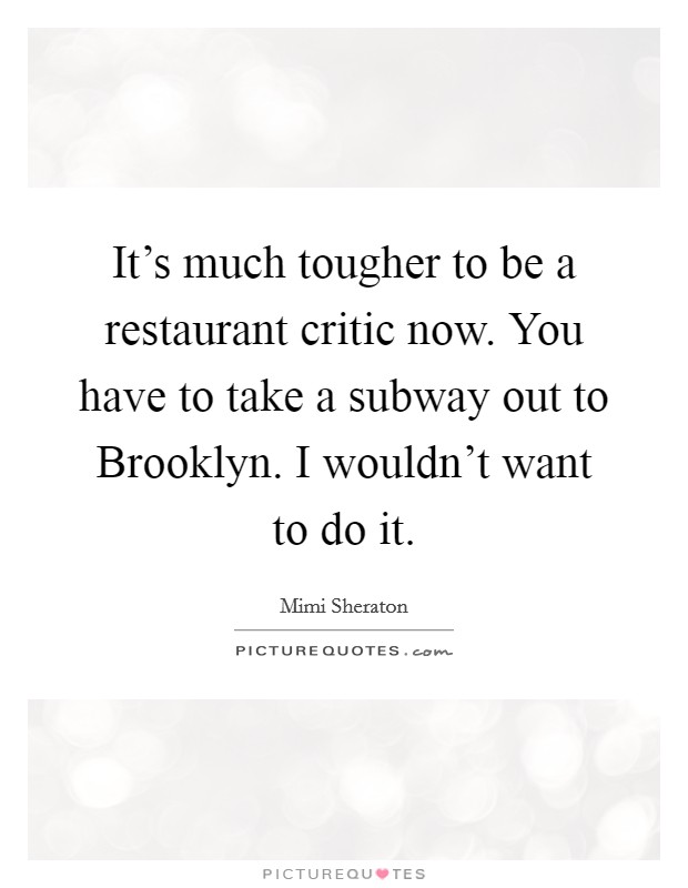 It's much tougher to be a restaurant critic now. You have to take a subway out to Brooklyn. I wouldn't want to do it Picture Quote #1