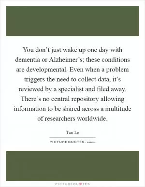 You don’t just wake up one day with dementia or Alzheimer’s; these conditions are developmental. Even when a problem triggers the need to collect data, it’s reviewed by a specialist and filed away. There’s no central repository allowing information to be shared across a multitude of researchers worldwide Picture Quote #1