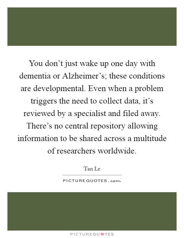 You don't just wake up one day with dementia or Alzheimer's; these conditions are developmental. Even when a problem triggers the need to collect data, it's reviewed by a specialist and filed away. There's no central repository allowing information to be shared across a multitude of researchers worldwide Picture Quote #1