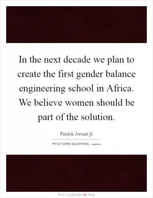 In the next decade we plan to create the first gender balance engineering school in Africa. We believe women should be part of the solution Picture Quote #1