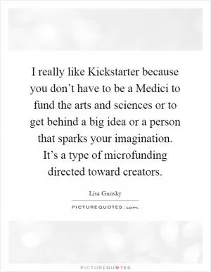 I really like Kickstarter because you don’t have to be a Medici to fund the arts and sciences or to get behind a big idea or a person that sparks your imagination. It’s a type of microfunding directed toward creators Picture Quote #1