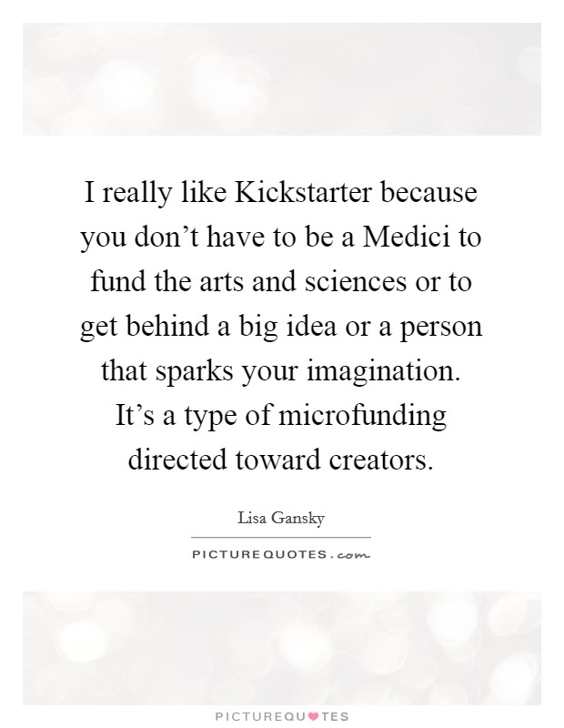 I really like Kickstarter because you don't have to be a Medici to fund the arts and sciences or to get behind a big idea or a person that sparks your imagination. It's a type of microfunding directed toward creators Picture Quote #1