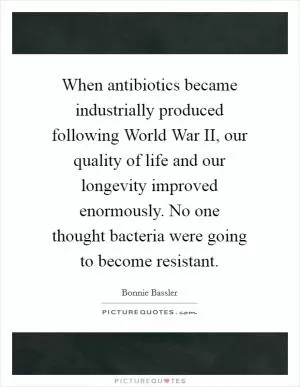 When antibiotics became industrially produced following World War II, our quality of life and our longevity improved enormously. No one thought bacteria were going to become resistant Picture Quote #1